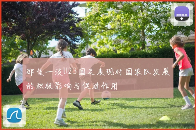 邵佳一谈U23国足表现对国家队发展的积极影响与促进作用