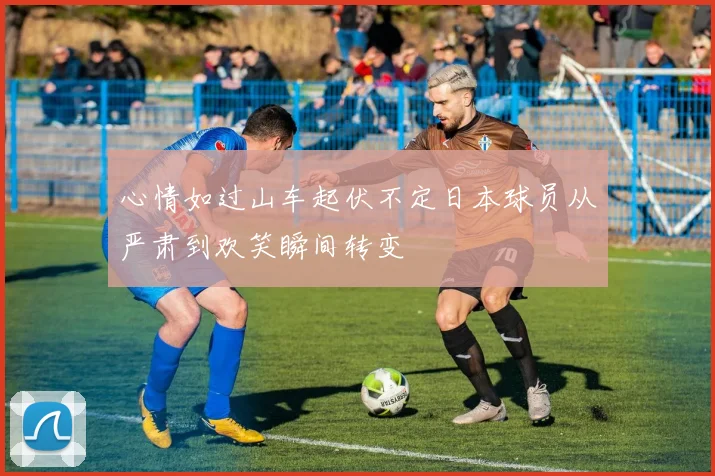 心情如过山车起伏不定日本球员从严肃到欢笑瞬间转变