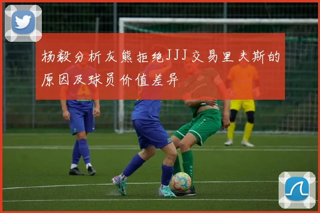 杨毅分析灰熊拒绝JJJ交易里夫斯的原因及球员价值差异