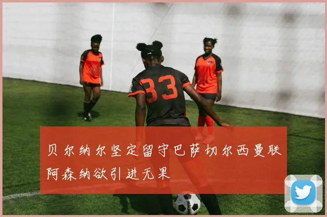 贝尔纳尔坚定留守巴萨切尔西曼联阿森纳欲引进无果