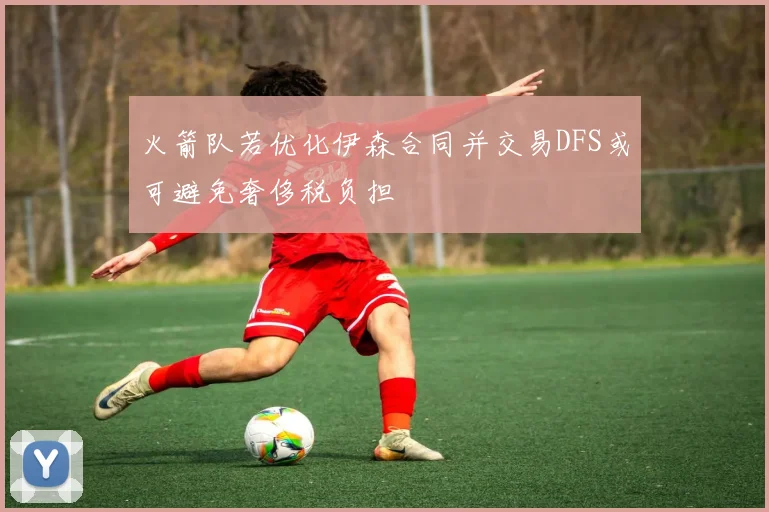 火箭队若优化伊森合同并交易DFS或可避免奢侈税负担