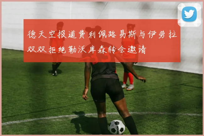 德天空报道费利佩路易斯与伊劳拉双双拒绝勒沃库森转会邀请