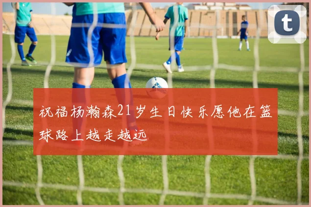 祝福杨瀚森21岁生日快乐愿他在篮球路上越走越远