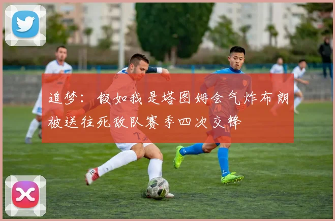 追梦：假如我是塔图姆会气炸布朗被送往死敌队赛季四次交锋