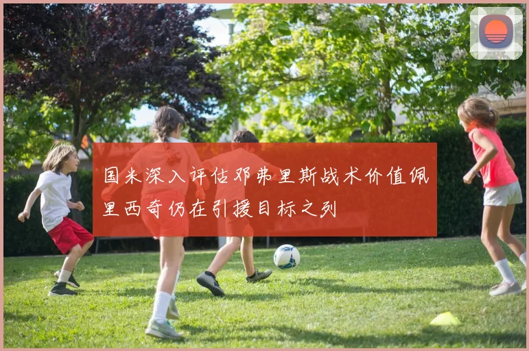 国米深入评估邓弗里斯战术价值佩里西奇仍在引援目标之列