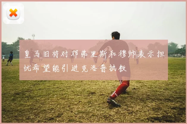 皇马旧将对邓弗里斯和穆帅表示担忧希望能引进克洛普执教