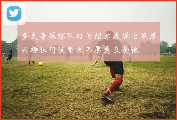 多支争冠球队对马绍尔表现出浓厚兴趣独行侠坚决不愿意交易他