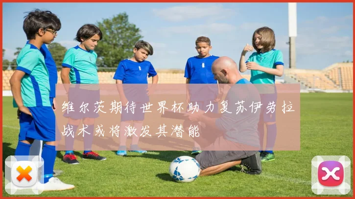 维尔茨期待世界杯助力复苏伊劳拉战术或将激发其潜能