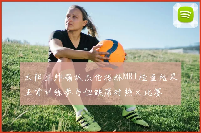 太阳主帅确认杰伦格林MRI检查结果正常训练参与但缺席对热火比赛