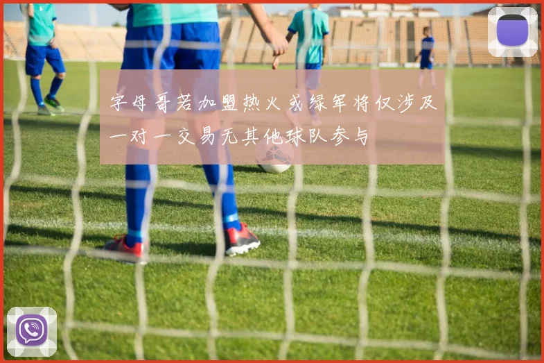 字母哥若加盟热火或绿军将仅涉及一对一交易无其他球队参与