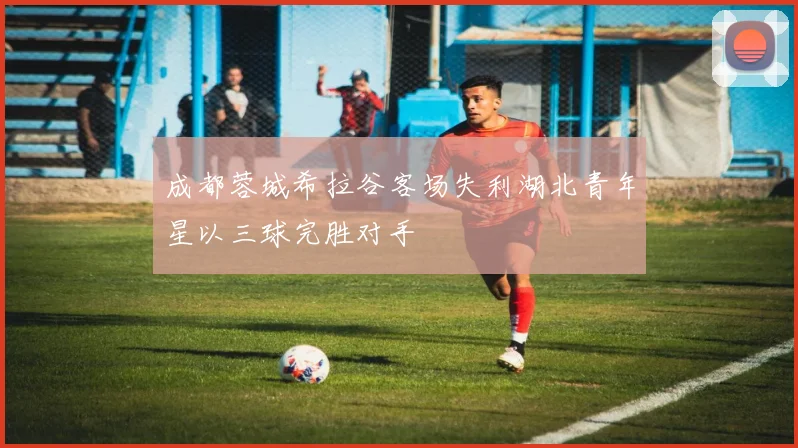 成都蓉城希拉谷客场失利湖北青年星以三球完胜对手