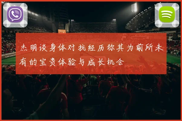 杰明谈身体对抗经历称其为前所未有的宝贵体验与成长机会