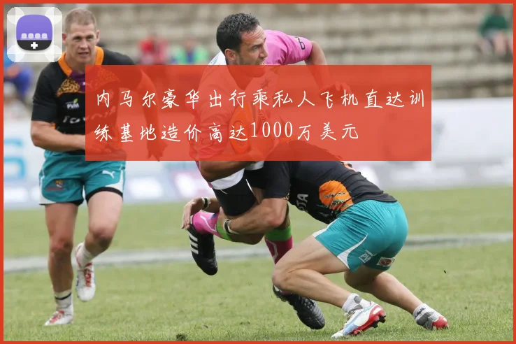 内马尔豪华出行乘私人飞机直达训练基地造价高达1000万美元