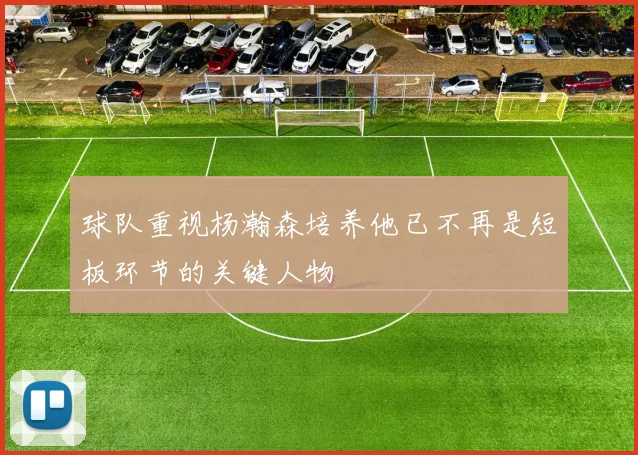 球队重视杨瀚森培养他已不再是短板环节的关键人物