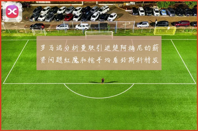 罗马诺分析曼联引进楚阿梅尼的薪资问题红魔和枪手均看好斯科特发展潜力