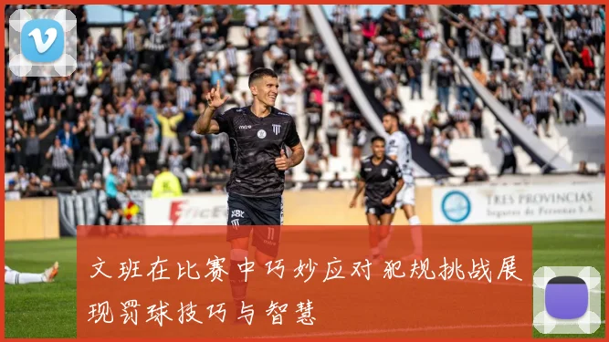 文班在比赛中巧妙应对犯规挑战展现罚球技巧与智慧