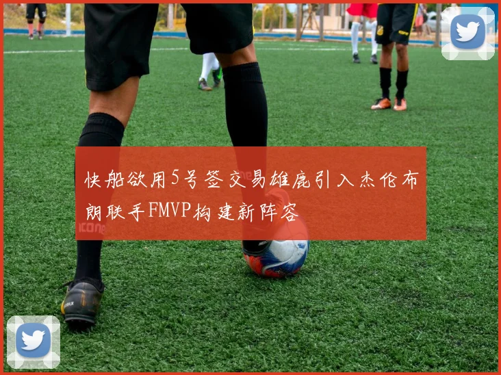 快船欲用5号签交易雄鹿引入杰伦布朗联手FMVP构建新阵容