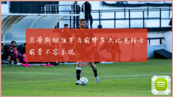 贝蒂斯瞄准罗马前锋多夫比克转会前景不容乐观
