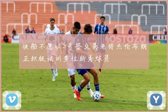 快船不愿以5号签交易老将杰伦布朗正积极试训多位新秀球员