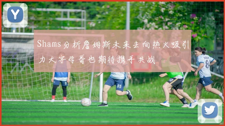 Shams分析詹姆斯未来去向热火吸引力大字母哥也期待携手共战
