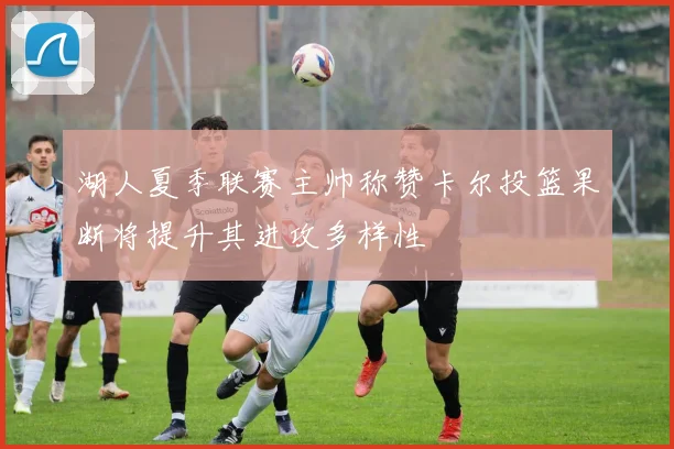 湖人夏季联赛主帅称赞卡尔投篮果断将提升其进攻多样性