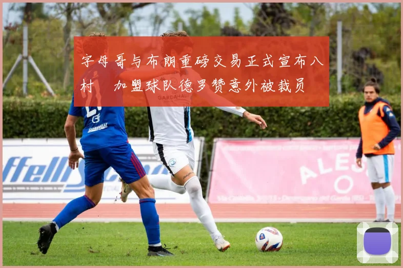 字母哥与布朗重磅交易正式宣布八村塁加盟球队德罗赞意外被裁员