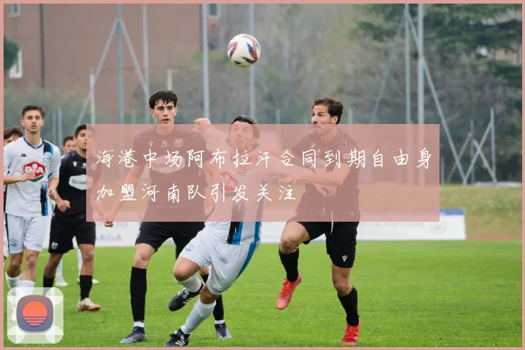 海港中场阿布拉汗合同到期自由身加盟河南队引发关注