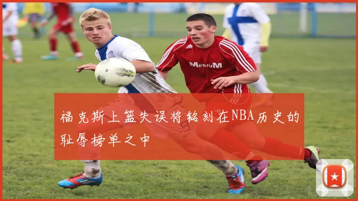 福克斯上篮失误将铭刻在NBA历史的耻辱榜单之中