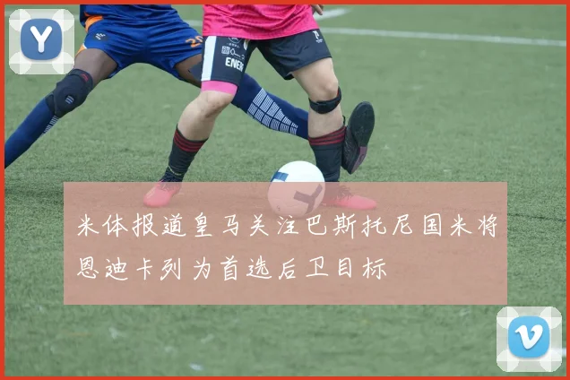 米体报道皇马关注巴斯托尼国米将恩迪卡列为首选后卫目标