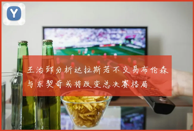 王治郅分析达拉斯若不交易布伦森与东契奇或将改变总决赛格局
