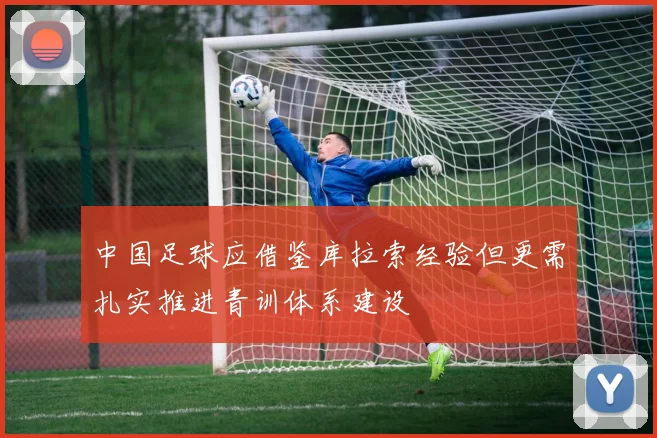 中国足球应借鉴库拉索经验但更需扎实推进青训体系建设